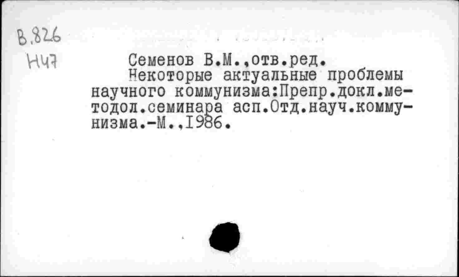 ﻿ь.ш нч?
Семенов В.М.,отв.ред.
Некоторые актуальные проблемы научного коммунизма:Препр.докл.методе л . семинара асп.Отд.науч.коммунизма. —М.,1986.